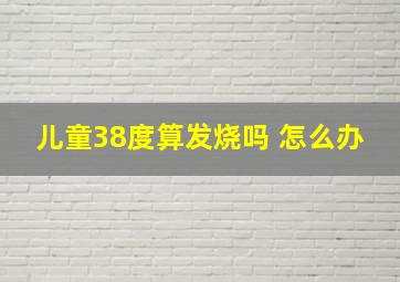 儿童38度算发烧吗 怎么办